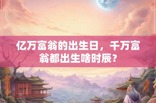 亿万富翁的出生日，千万富翁都出生啥时辰？