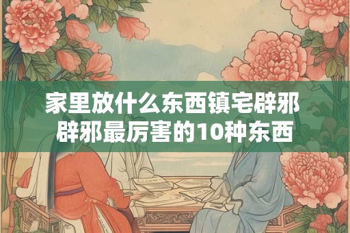 家里放什么东西镇宅辟邪 辟邪最厉害的10种东西