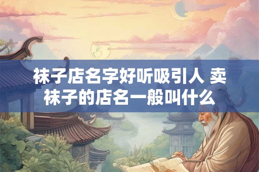 袜子店名字好听吸引人 卖袜子的店名一般叫什么