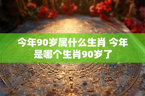 今年90岁属什么生肖 今年是哪个生肖90岁了