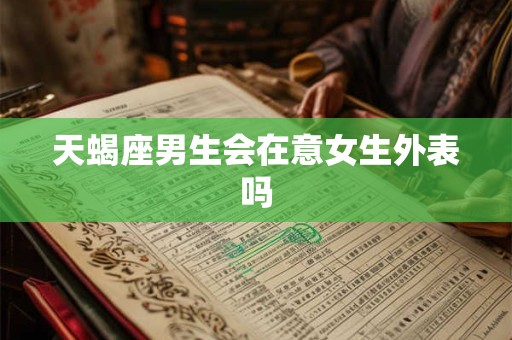 天蝎座男生会在意女生外表吗 天蝎座男生会在意女生外表吗