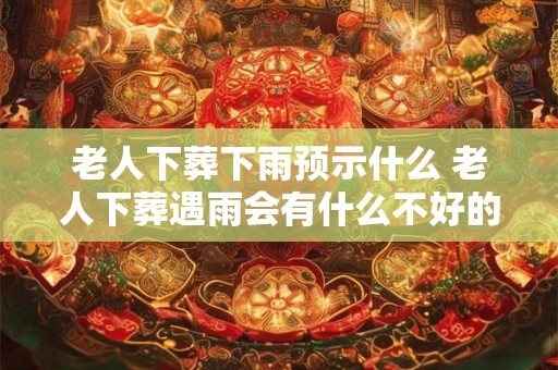 老人下葬下雨预示什么 老人下葬遇雨会有什么不好的预兆
