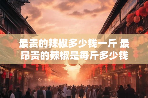 最贵的辣椒多少钱一斤 最昂贵的辣椒是每斤多少钱