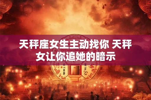 天秤座女生主动找你 天秤女让你追她的暗示