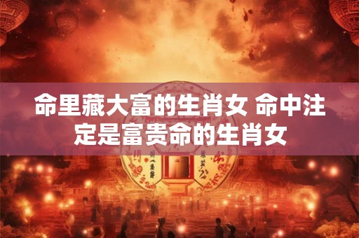 命里藏大富的生肖女 命中注定是富贵命的生肖女