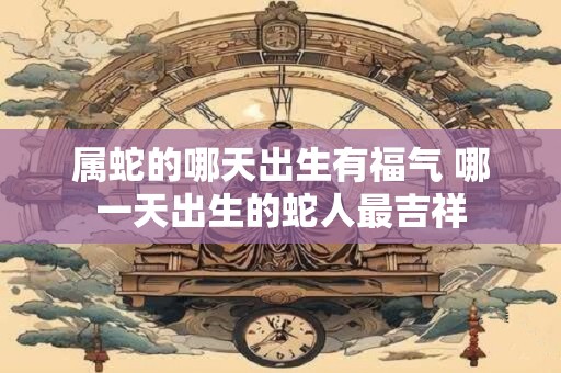 属蛇的哪天出生有福气 哪一天出生的蛇人最吉祥