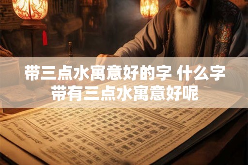 带三点水寓意好的字 什么字带有三点水寓意好呢 带三点水寓意好的字 什么字带有三点水寓意好呢