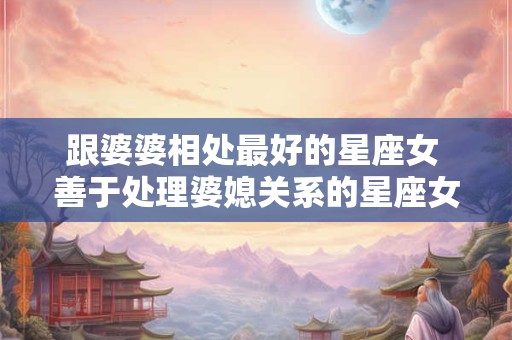 跟婆婆相处最好的星座女 善于处理婆媳关系的星座女