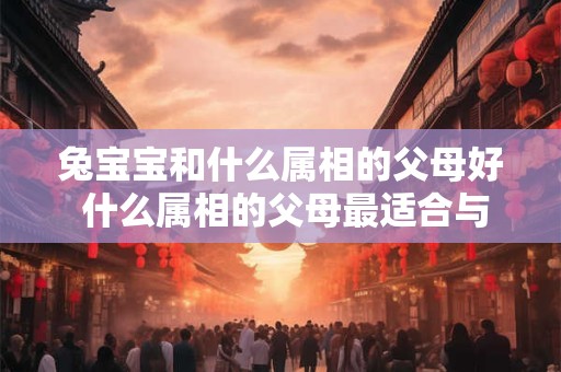兔宝宝和什么属相的父母好 什么属相的父母最适合与兔宝宝组成良好亲子关系