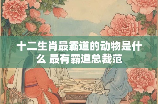 十二生肖最霸道的动物是什么 最有霸道总裁范