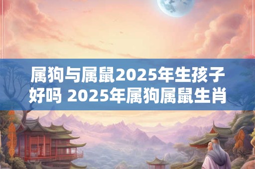 属狗与属鼠2025年生孩子好吗 2025年属狗属鼠生肖生子适合吗