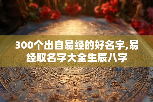 300个出自易经的好名字,易经取名字大全生辰八字