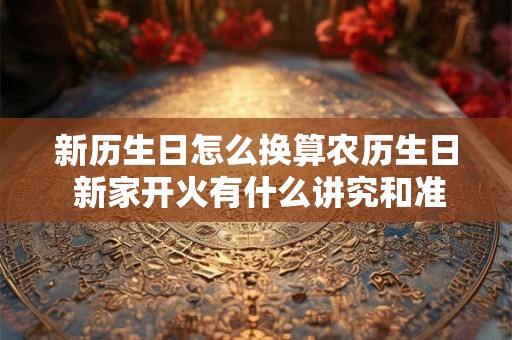 新历生日怎么换算农历生日 新家开火有什么讲究和准备的