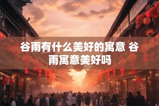 谷雨有什么美好的寓意 谷雨寓意美好吗 谷雨有什么美好的寓意 谷雨寓意美好吗
