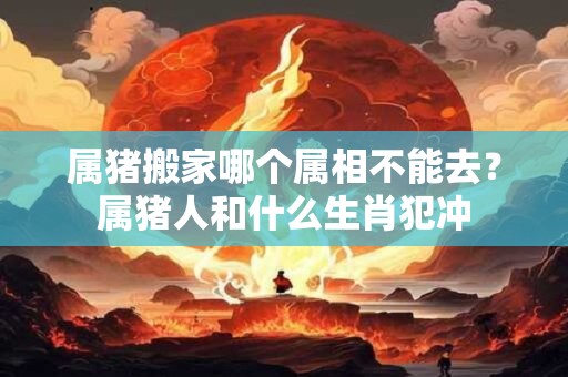 属猪搬家哪个属相不能去？属猪人和什么生肖犯冲