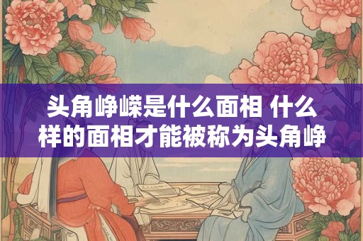 头角峥嵘是什么面相 什么样的面相才能被称为头角峥嵘