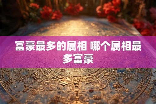 富豪最多的属相 哪个属相最多富豪
