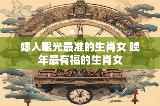 嫁人眼光最准的生肖女 晚年最有福的生肖女 嫁人眼光最准的生肖女 晚年最有福的生肖女