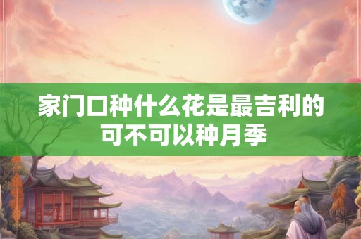 家门口种什么花是最吉利的 可不可以种月季 家门口种什么花是最吉利的 可不可以种月季