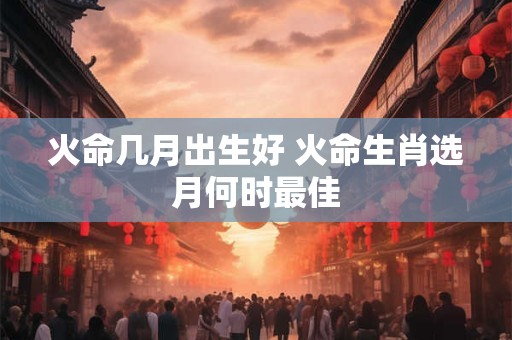 火命几月出生好 火命生肖选月何时最佳