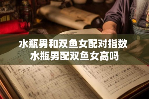 水瓶男和双鱼女配对指数 水瓶男配双鱼女高吗