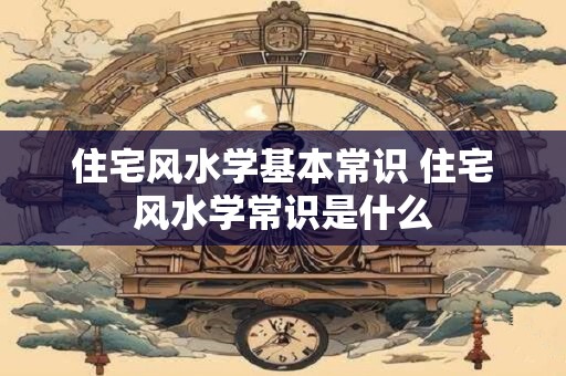 住宅风水学基本常识 住宅风水学常识是什么 住宅风水学基本常识 住宅风水学常识是什么