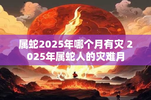属蛇2025年哪个月有灾 2025年属蛇人的灾难月