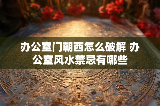 办公室门朝西怎么破解 办公室风水禁忌有哪些 办公室门朝西怎么破解 办公室风水禁忌有哪些