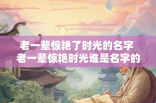 老一辈惊艳了时光的名字 老一辈惊艳时光谁是名字的缔造者