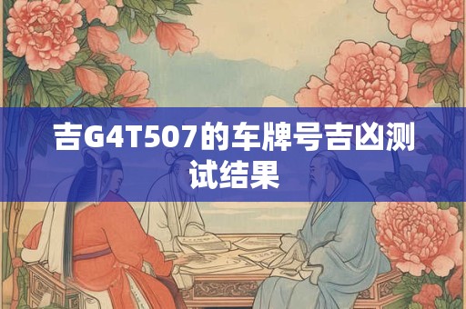 吉G4T507的车牌号吉凶测试结果 吉G4T507的车牌号吉凶测试结果