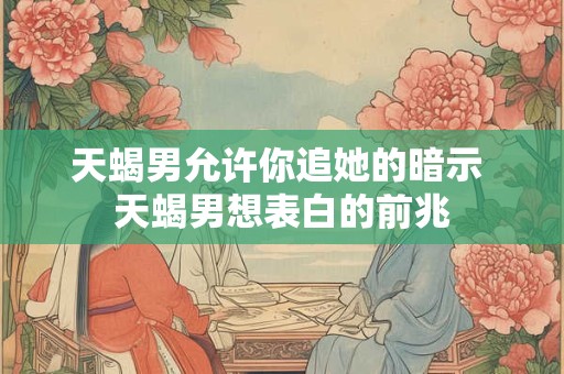 天蝎男允许你追她的暗示 天蝎男想表白的前兆