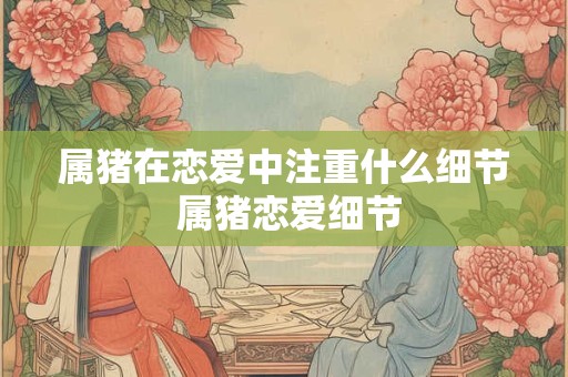 属猪在恋爱中注重什么细节 属猪恋爱细节