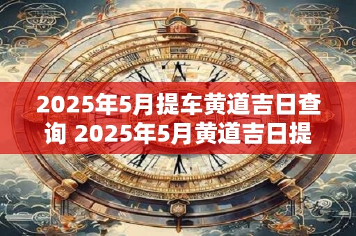 2025年5月提车黄道吉日查询 2025年5月黄道吉日提车是哪天