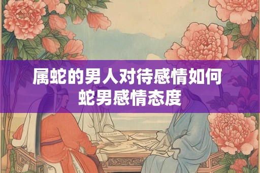 属蛇的男人对待感情如何 蛇男感情态度