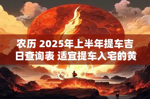 农历 2025年上半年提车吉日查询表 适宜提车入宅的黄道吉日