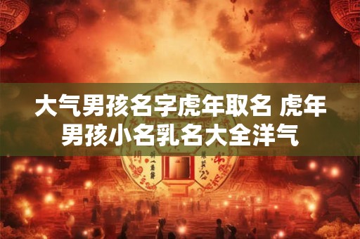 大气男孩名字虎年取名 虎年男孩小名乳名大全洋气