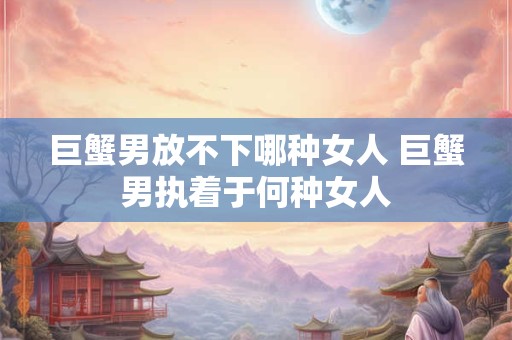 巨蟹男放不下哪种女人 巨蟹男执着于何种女人 巨蟹男放不下哪种女人 巨蟹男执着于何种女人