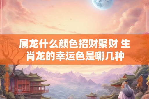 属龙什么颜色招财聚财 生肖龙的幸运色是哪几种