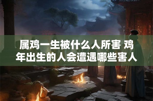 属鸡一生被什么人所害 鸡年出生的人会遭遇哪些害人之心
