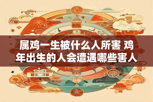 属鸡一生被什么人所害 鸡年出生的人会遭遇哪些害人之心