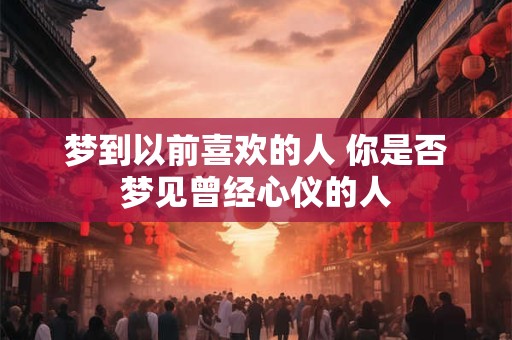 梦到以前喜欢的人 你是否梦见曾经心仪的人