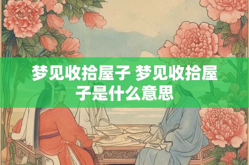 梦见收拾屋子 梦见收拾屋子是什么意思