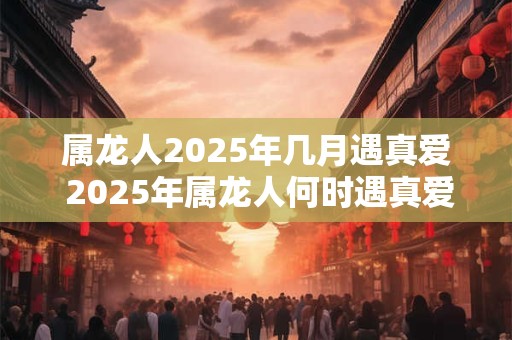 属龙人2025年几月遇真爱 2025年属龙人何时遇真爱