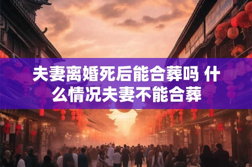 夫妻离婚死后能合葬吗 什么情况夫妻不能合葬