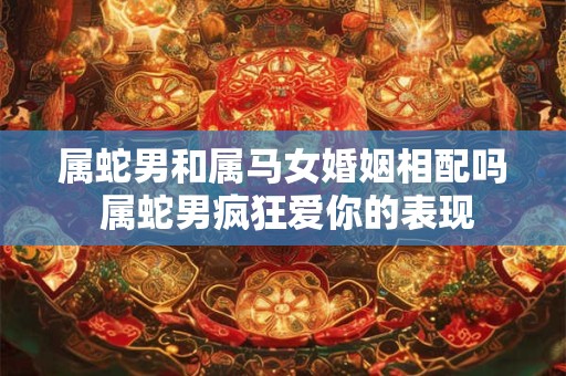 属蛇男和属马女婚姻相配吗 属蛇男疯狂爱你的表现