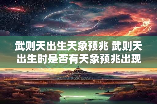 武则天出生天象预兆 武则天出生时是否有天象预兆出现 武则天出生天象预兆 武则天出生时是否有天象预兆出现