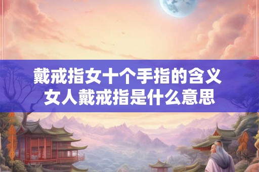 戴戒指女十个手指的含义 女人戴戒指是什么意思 戴戒指女十个手指的含义 女人戴戒指是什么意思