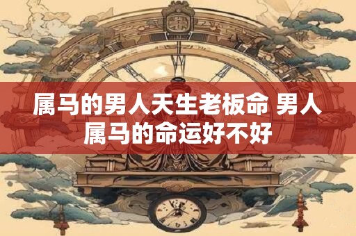 属马的男人天生老板命 男人属马的命运好不好 属马的男人天生老板命 男人属马的命运好不好