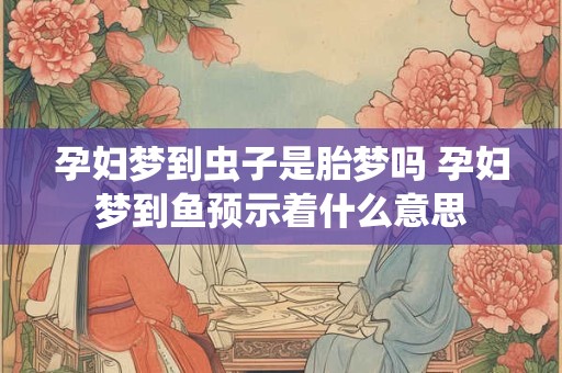孕妇梦到虫子是胎梦吗 孕妇梦到鱼预示着什么意思 孕妇梦到虫子是胎梦吗 孕妇梦到鱼预示着什么意思