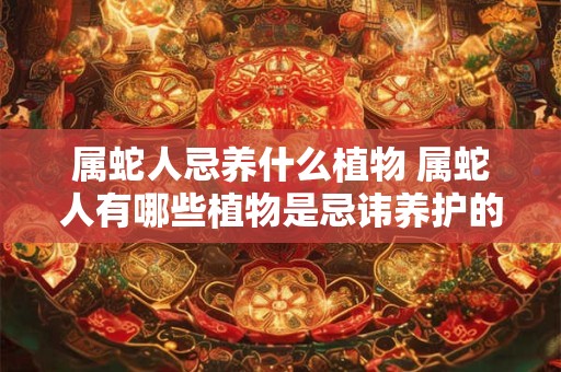 属蛇人忌养什么植物 属蛇人有哪些植物是忌讳养护的